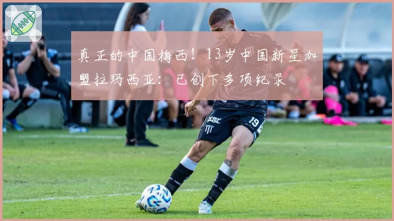 真正的中国梅西!13岁中国新星加盟拉玛西亚:已创下多项纪录