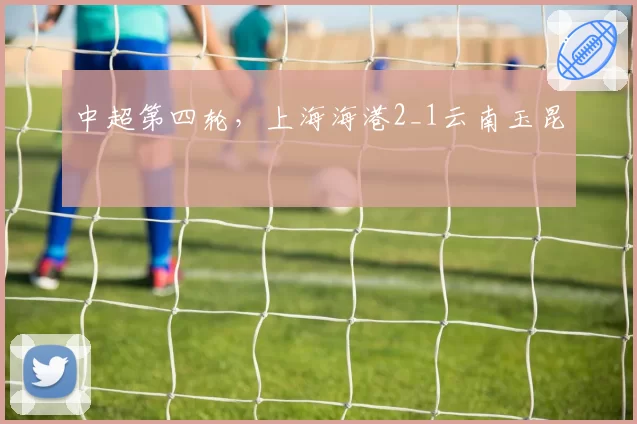 中超第四轮,上海海港2_1云南玉昆