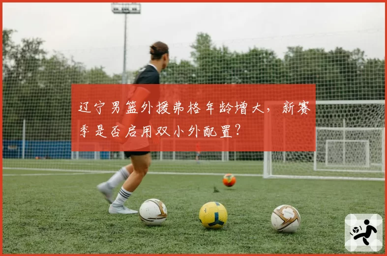 辽宁男篮外援弗格年龄增大,新赛季是否启用双小外配置?